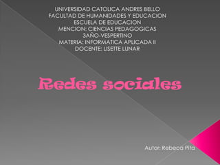 UNIVERSIDAD CATOLICA ANDRES BELLO
 FACULTAD DE HUMANIDADES Y EDUCACION
         ESCUELA DE EDUCACION
    MENCION: CIENCIAS PEDAGOGICAS
            3AÑO-VESPERTINO
    MATERIA: INFORMATICA APLICADA II
         DOCENTE: LISETTE LUNAR




Redes sociales



                             Autor: Rebeca Pita
 