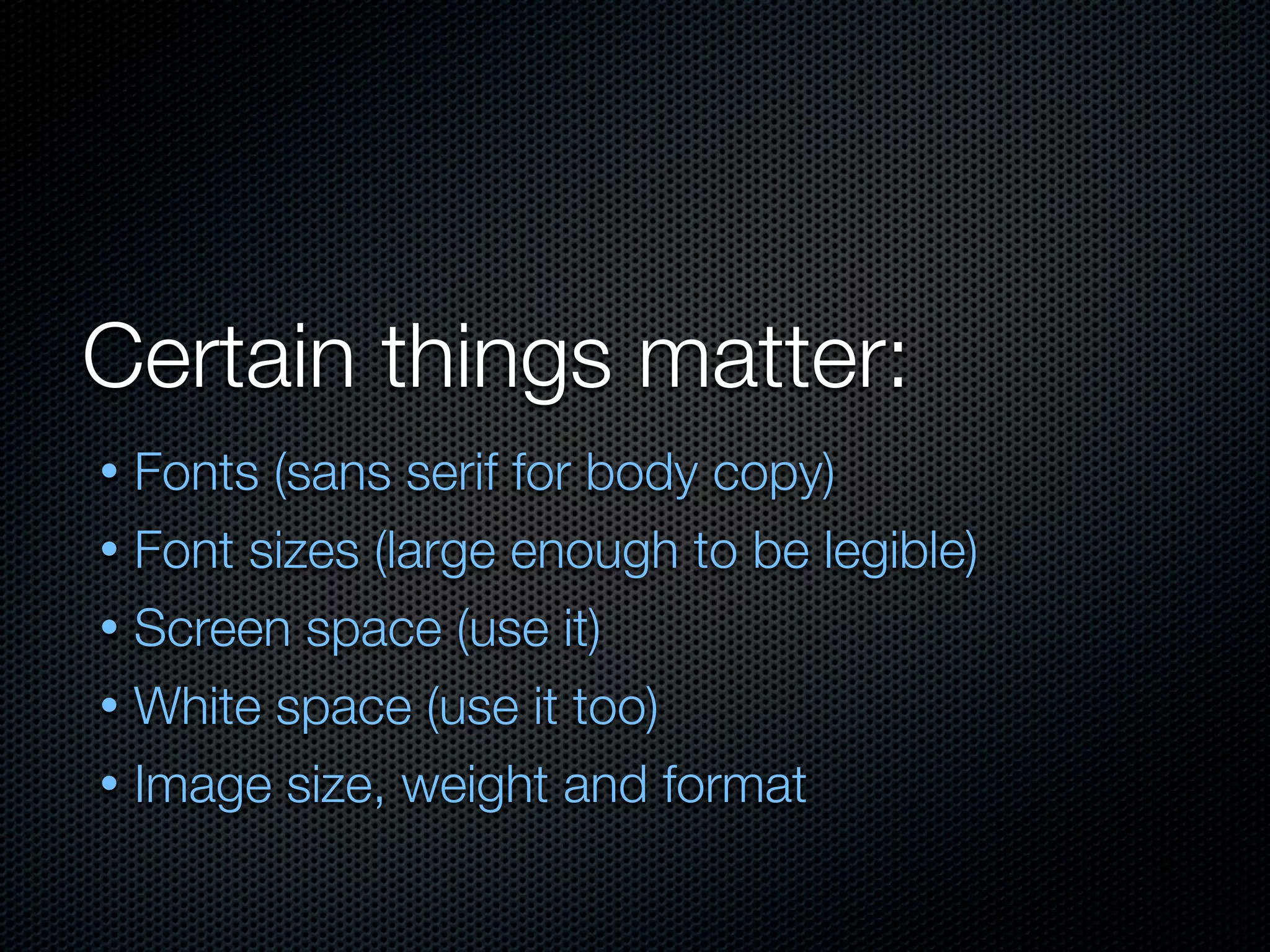 Certain things matter:
• Fonts (sans serif for body copy)
• Font sizes (large enough to be legible)
• Screen space (use it)
• White space (use it too)
• Image size, weight and format
 