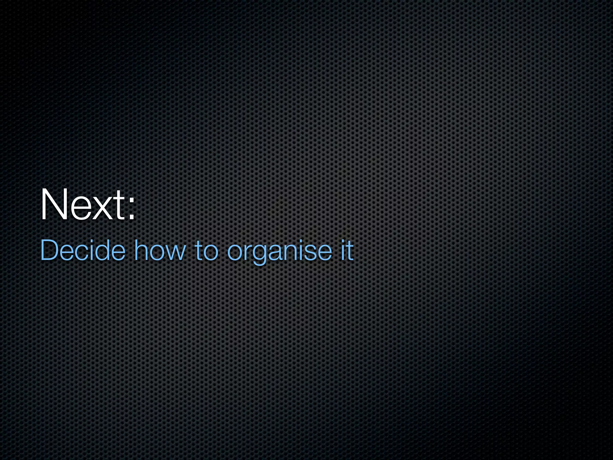 Next:
Decide how to organise it
 