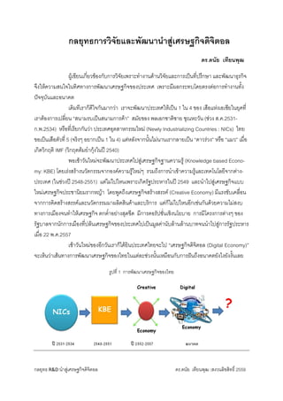 กลยุทธ R&D นําสูเศรษฐกิจดิจิตอล ดร.ดนัย เทียนพุฒ :สงวนลิขสิทธิ์ 2559 
กลยุทธการวิจัยและพัฒนานําสูเศรษฐกิจดิจิตอล
ดร.ดนัย เทียนพุฒ 
ผูเขียนเกี่ยวของกับการวิจัยเพราะทํางานดานวิจัยและการเปนที่ปรึกษา และพัฒนาธุรกิจ
จึงใหความสนใจในทิศทางการพัฒนาเศรษฐกิจของประเทศ เพราะมีผลกระทบโดยตรงตอการทํางานทั้ง
ปจจุบันและอนาคต
เดิมทีเราก็ดีใจกันมากวา เราจะพัฒนาประเทศใหเปน 1 ใน 4 ของ เสือแหงเอเซียในยุคที่
เราตองการเปลี่ยน “สนามรบเปนสนามการคา” สมัยของ พลเอกชาติชาย ชุณหะวัน (ชวง ส.ค.2531-
ก.พ.2534) หรือที่เรียกกันวา ประเทศอุตสาหกรรมใหม (Newly Industrializing Countries : NICs) ไทย
ขอเปนเสือตัวที่ 5 (จริงๆ อยากเปน 1 ใน 4) แตหลังจากนั้นไมนานเรากลายเปน “ดาวรวง” หรือ “แมว” เมื่อ
เกิดวิกฤติ IMF (วิกฤตตมยํากุงในป 2540)              
    พอเชาวันใหมจะพัฒนาประเทศไปสูเศรษฐกิจฐานความรู (Knowledge based Econo-
my: KBE) โดยเรงสรางนวัตกรรมจากองคความรูใหมๆ รวมถึงการนําเขาความรูและเทคโนโลยีจากตาง-
ประเทศ (ในชวงป 2548-2551) แตไมไปไหนเพราะเกิดรัฐประหารในป 2549 และนําไปสูเศรษฐกิจแบบ
ใหมเศรษฐกิจประชานิยมรากหญา โดยพูดถึงเศรษฐกิจสรางสรรค (Creative Economy) มีแรงขับเคลื่อน
จากการคิดสรางสรรคและนวัตกรรมมาผลิตสินคาและบริการ แตก็ไมไปไหนอีกเชนกันดวยความไมสงบ
ทางการเมืองจนทําใหเศรษฐกิจ ตกต่ําอยางสุดขีด มีการคอรัปชั่นเชิงนโยบาย การมีโครงการตางๆ ของ
รัฐบาลจากนักการเมืองที่ปลนเศรษฐกิจของประเทศไปเปนมูลคานับลานลานบาทจนนําไปสูการรัฐประหาร
เมื่อ 22 พ.ค.2557
เชาวันใหมของอีกวันเราก็ไดยินประเทศไทยจะไป “เศรษฐกิจดิจิตอล (Digital Economy)”
จะเห็นวาเสนทางการพัฒนาเศรษฐกิจของไทยในแตละชวงนั้นเหมือนกับการฝนถึงอนาคตยังไงยังงั้นเลย 
 
รูปที่ 1 การพัฒนาเศรษฐกิจของไทย 
 
     
 