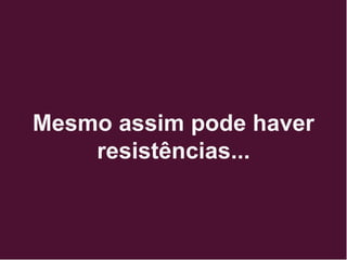 Mesmo assim pode haver
resistências...
 