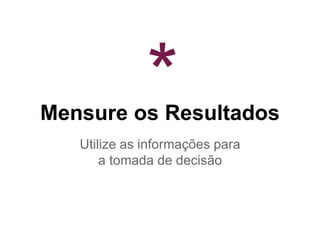 Mensure os Resultados
Utilize as informações para
a tomada de decisão
*
 