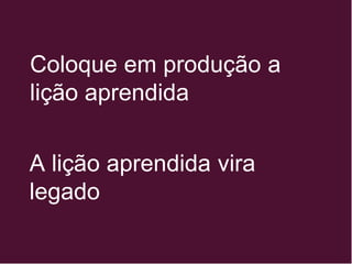 Coloque em produção a
lição aprendida
A lição aprendida vira
legado
 