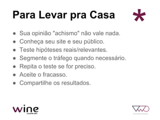 Para Levar pra Casa
● Sua opinião "achismo" não vale nada.
● Conheça seu site e seu público.
● Teste hipóteses reais/relevantes.
● Segmente o tráfego quando necessário.
● Repita o teste se for preciso.
● Aceite o fracasso.
● Compartilhe os resultados.
*
 