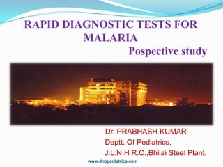 RAPID DIAGNOSTIC TESTS FOR
MALARIA
Pospective study

Dr. PRABHASH KUMAR
Deptt. Of Pediatrics,
J.L.N.H R.C.,Bhilai Steel Plant.
www.dnbpediatrics.com

 