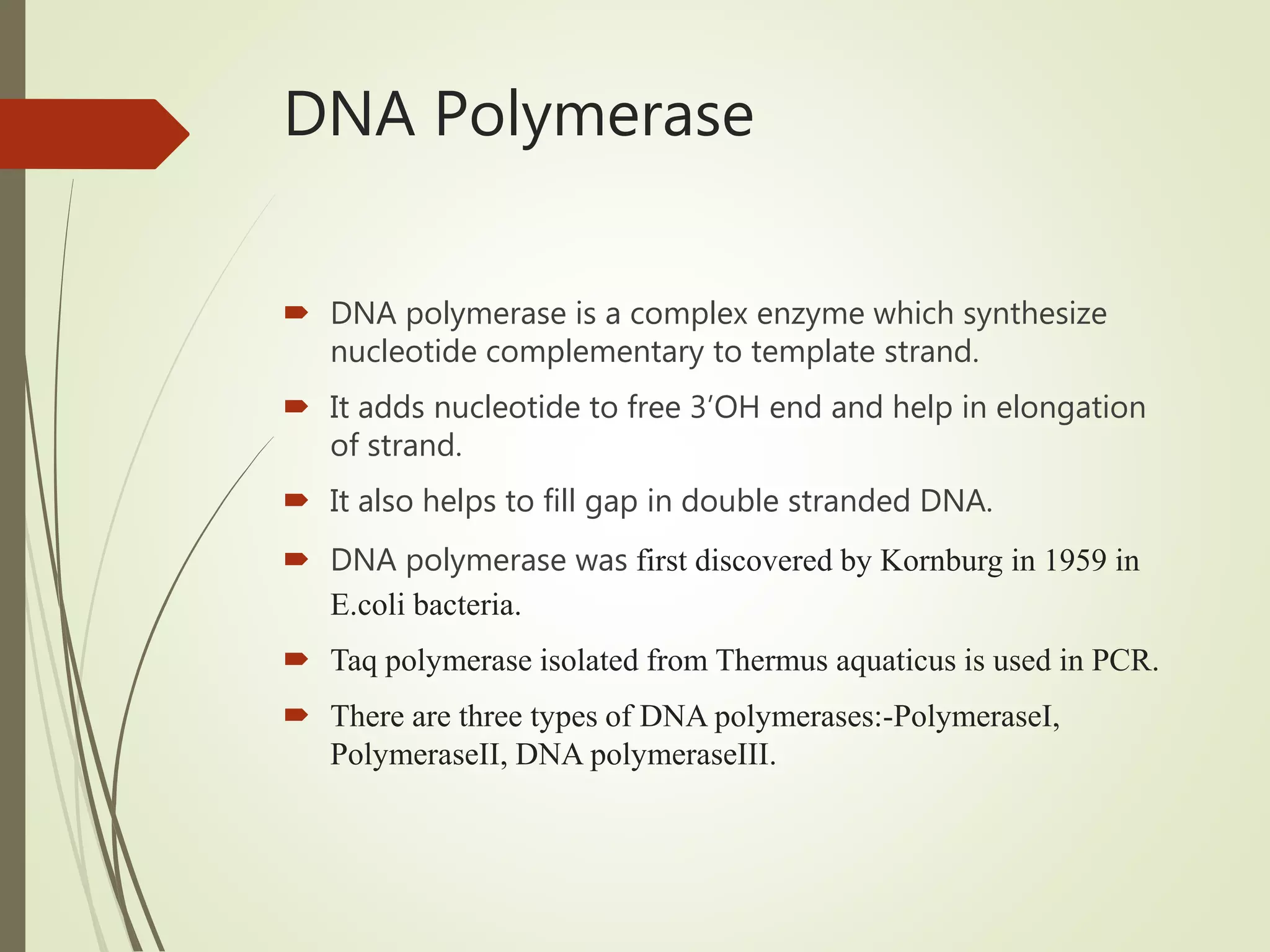 DNA Polymerase
 DNA polymerase is a complex enzyme which synthesize
nucleotide complementary to template strand.
 It adds nucleotide to free 3’OH end and help in elongation
of strand.
 It also helps to fill gap in double stranded DNA.
 DNA polymerase was first discovered by Kornburg in 1959 in
E.coli bacteria.
 Taq polymerase isolated from Thermus aquaticus is used in PCR.
 There are three types of DNA polymerases:-PolymeraseI,
PolymeraseII, DNA polymeraseIII.
 