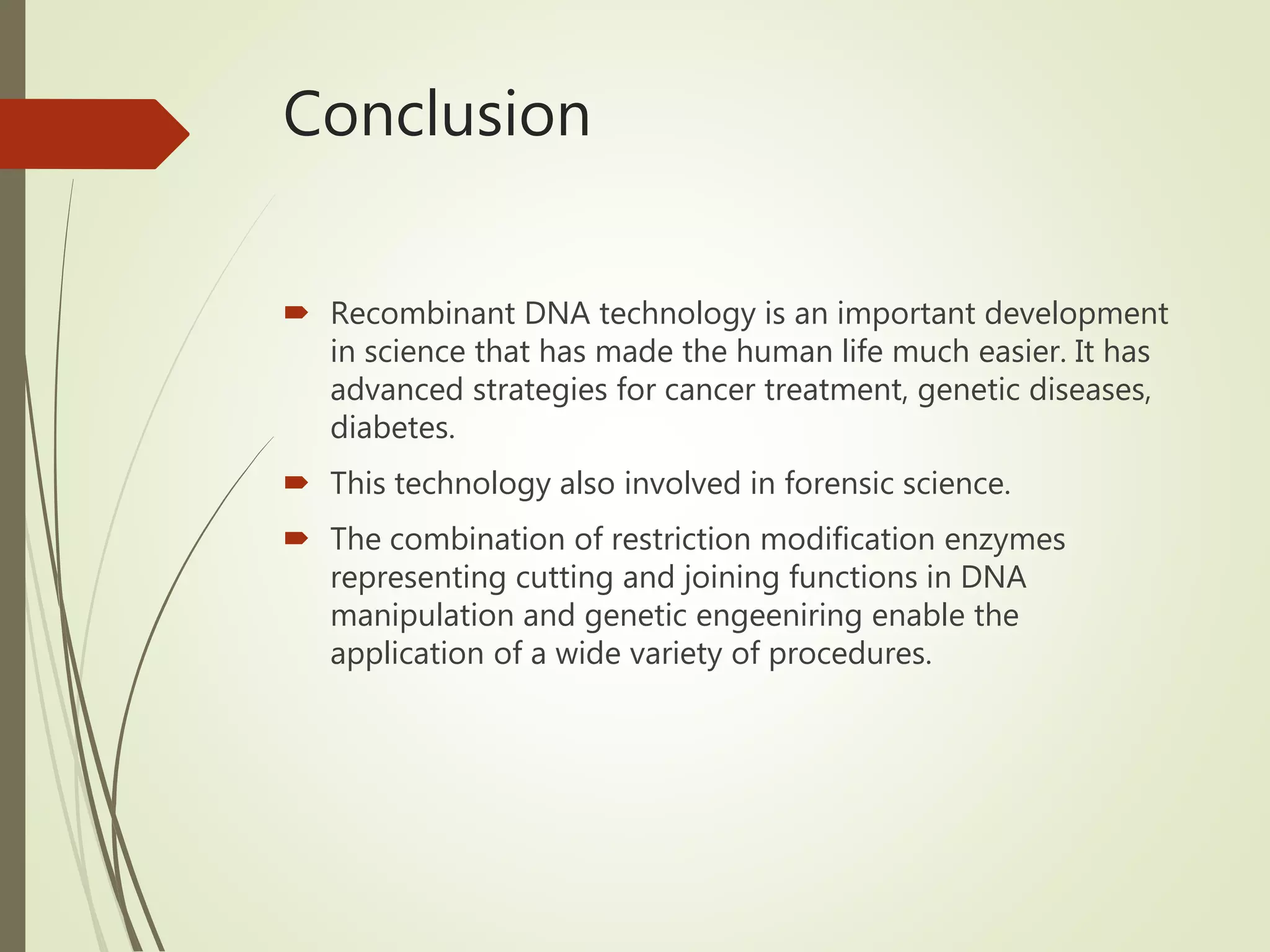 Conclusion
 Recombinant DNA technology is an important development
in science that has made the human life much easier. It has
advanced strategies for cancer treatment, genetic diseases,
diabetes.
 This technology also involved in forensic science.
 The combination of restriction modification enzymes
representing cutting and joining functions in DNA
manipulation and genetic engeeniring enable the
application of a wide variety of procedures.
 