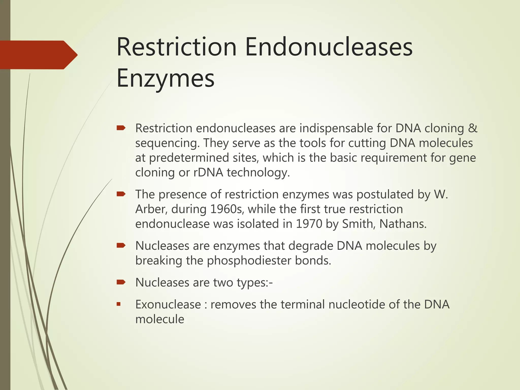 Restriction Endonucleases
Enzymes
 Restriction endonucleases are indispensable for DNA cloning &
sequencing. They serve as the tools for cutting DNA molecules
at predetermined sites, which is the basic requirement for gene
cloning or rDNA technology.
 The presence of restriction enzymes was postulated by W.
Arber, during 1960s, while the first true restriction
endonuclease was isolated in 1970 by Smith, Nathans.
 Nucleases are enzymes that degrade DNA molecules by
breaking the phosphodiester bonds.
 Nucleases are two types:-
 Exonuclease : removes the terminal nucleotide of the DNA
molecule
 
