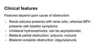 Clinical features
Features depend upon cause of obstruction
- Renal calculus presents with renal colic, whereas BPH
presents with bladder symptoms
- Unilateral hydronephrosis: can be asymptomatic
- Bilateral partial obstruction: polyuria, nocturia
- Bilateral complete obstruction: oliguria/anuria
 