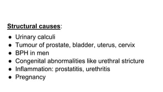 Structural causes:
● Urinary calculi
● Tumour of prostate, bladder, uterus, cervix
● BPH in men
● Congenital abnormalities like urethral stricture
● Inflammation: prostatitis, urethritis
● Pregnancy
 