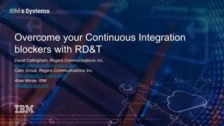 © 2016 IBM Corporation
Overcome your Continuous Integration
blockers with RD&T
David Callingham, Rogers Communications Inc.
david.callingham@rci.rogers.com
Calin Groza, Rogers Communications Inc.
calin.groza@rci.rogers.com
Alisa Morse, IBM
alisa@us.ibm.com
 