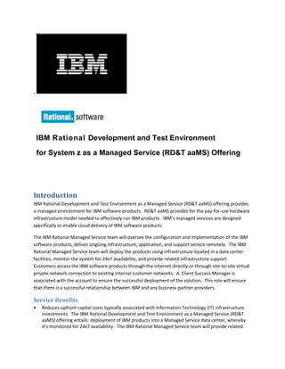 ,
IBM Rational Development and Test Environment
for System z as a Managed Service (RD&T aaMS) Offering
Introduction
IBM Rational Development and Test Environment as a Managed Service (RD&T aaMS) offering provides
a managed environment for IBM software products. RD&T aaMS provides for the pay-for-use hardware
infrastructure model needed to effectively run IBM products. IBM’s managed services are designed
specifically to enable cloud delivery of IBM software products.
The IBM Rational Managed Service team will oversee the configuration and implementation of the IBM
software products, deliver ongoing infrastructure, application, and support service remotely. The IBM
Rational Managed Service team will deploy the products using infrastructure located in a data center
facilities, monitor the system for 24x7 availability, and provide related infrastructure support.
Customers access the IBM software products through the internet directly or through site-to-site virtual
private network connection to existing internal customer networks. A Client Success Manager is
associated with the account to ensure the successful deployment of the solution. This role will ensure
that there is a successful relationship between IBM and any business partner providers.
Service Benefits
• Reduces upfront capital costs typically associated with Information Technology (IT) infrastructure
investments. The IBM Rational Development and Test Environment as a Managed Service (RD&T
aaMS) offering entails: deployment of IBM products into a Managed Service data center, whereby
it’s monitored for 24x7 availability. The IBM Rational Managed Service team will provide related
 