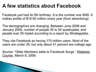 Facebook just had its 5th birthday. It is the number one SNS. It makes profits of $10-50 million every year (from advertising)   The demographics are changing. Between June 2008 and January 2009, number of people 35 to 54 quadrupled, and people over 55 tripled according to a report by iStrategylabs.   They cite Facebook as having 175 million users. Most of the users are under 35; but only about 41 percent are college age. Source: “Older Members adds to Facebook Surge.”  Waterloo Courier.  March 8, 2009. 