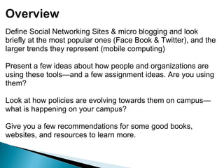 Define Social Networking Sites & micro blogging and look briefly at the most popular ones (Face Book & Twitter), and the larger trends they represent (mobile computing) Present a few ideas about how people and organizations are using these tools—and a few assignment ideas. Are you using them? Look at how policies are evolving towards them on campus—what is happening on your campus? Give you a few recommendations for some good books, websites, and resources to learn more.   