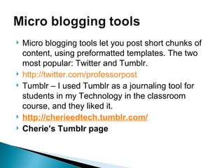 Micro blogging tools let you post short chunks of content, using preformatted templates. The two most popular: Twitter and Tumblr. http://twitter.com/professorpost Tumblr – I used Tumblr as a journaling tool for students in my Technology in the classroom course, and they liked it. http://cherieedtech.tumblr.com/   Cherie’s Tumblr page 