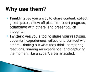 Tumblr  gives you a way to share content, collect great quotes, show off pictures, report progress, collaborate with others, and present quick thoughts.   Twitter  gives you a tool to share your reactions, document experiences, reflect, and connect with others—finding out what they think, comparing reactions, sharing an experience, and capturing the moment like a cyber/verbal snapshot.  