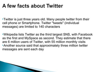 Twitter is just three years old. Many people twitter from their cell phone or Smartphone. Twitter "tweets" (individual messages) are limited to 140 characters Wikipedia lists Twitter as the third largest SNS, with Facebook as the first and MySpace as second. They estimate that there are 6 million users of Twitter, with 55 million monthly visits Another source said that approximately three million twitter messages are sent each day 