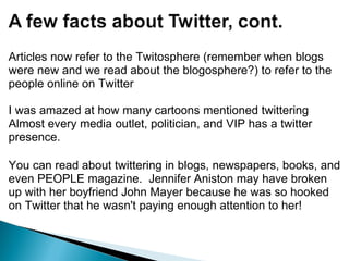 Articles now refer to the Twitosphere (remember when blogs were new and we read about the blogosphere?) to refer to the people online on Twitter I was amazed at how many cartoons mentioned twittering Almost every media outlet, politician, and VIP has a twitter presence. You can read about twittering in blogs, newspapers, books, and even PEOPLE magazine.  Jennifer Aniston may have broken up with her boyfriend John Mayer because he was so hooked on Twitter that he wasn't paying enough attention to her!   