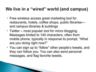 Free wireless access great marketing tool for restaurants, hotels, coffee shops, public libraries—and campus libraries & buildings Twitter – most popular tool for micro blogging. Messages limited to 140 characters, often from mobile phone, typically in response to prompt, “What are you doing right now?” You can sign up to “follow” other people’s tweets, and they can follow you. You can also send personal messages, and flag favorite tweets. 