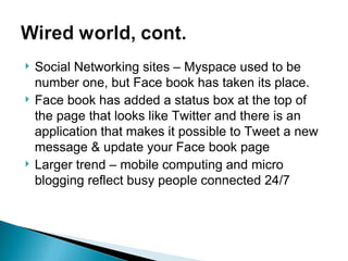 Social Networking sites – Myspace used to be number one, but Face book has taken its place. Face book has added a status box at the top of the page that looks like Twitter and there is an application that makes it possible to Tweet a new message & update your Face book page Larger trend – mobile computing and micro blogging reflect busy people connected 24/7 