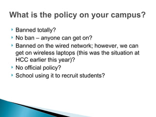 Banned totally? No ban – anyone can get on? Banned on the wired network; however, we can get on wireless laptops (this was the situation at HCC earlier this year)? No official policy?  School using it to recruit students?  