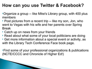 Organize a group -- like Mike's Library group, with 400 plus members   Post pictures from a recent trip -- like my son, Jon, who went to Vegas with his wife and her parents over Spring Break   Catch up on news from your friends   Read about what some of your local politicians are doing   Get more information about a special event or activity, as with the Library Tech Conference Face book page. Find some of your professional organizations & publications (NCTE/CCCC and Chronicle of Higher Ed!) 