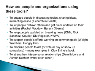 To engage people in discussing topics, sharing ideas, interacting online (a church in Seattle)  To let people “follow” others and get quick updates on their activities (Rachel Maddow, Barack Obama) To keep people updated on breaking news (CNN, Rick Sanchez, Courier, DM Register, KWWL) To support people’s efforts working on common goals (Weight Watchers, Hungry Girl) To mobilize people to act (or vote or buy or show up someplace) – many examples in Clay Shirky’s book To strengthen interpersonal relationships (Demi Moore and Ashton Kuchter twitter each other!) 