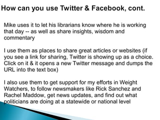 Mike uses it to let his librarians know where he is working that day -- as well as share insights, wisdom and commentary   I use them as places to share great articles or websites (if you see a link for sharing, Twitter is showing up as a choice. Click on it & it opens a new Twitter message and dumps the URL into the text box)   I also use them to get support for my efforts in Weight Watchers, to follow newsmakers like Rick Sanchez and Rachel Maddow, get news updates, and find out what politicians are doing at a statewide or national level     