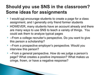 I would  not  encourage students to create a page for a class assignment, and I generally only friend former students HOWEVER, many students have an account already and there are many ways to use SNS to teach a variety of things.  You could ask them to analyze typical pages --From a college recruiter’s perspective. Do you want to give this person a scholarship? --From a prospective employer’s perspective. Would you interview this person? --From a general perspective. How do we judge a person’s page? What creates a positive impression? What makes us cringe, frown, or have a negative response? 