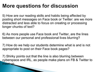 5) How are our reading skills and habits being affected by posting short messages on Face book or Twitter: are we more distracted and less able to focus on creating or processing longer chunks of text?   6) As more people use Face book and Twitter, are the lines between our personal and professional lives blurring? 7) How do we help our students determine what is and is not appropriate to post on their Face book pages? 7) Shirky points out that the line is also blurring between cyberspace and IRL, as people make plans on FB & Twitter to meet up 