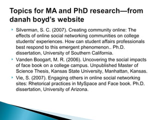 Silverman, S. C. (2007). Creating community online: The effects of online social networking communities on college students' experiences. How can student affairs professionals best respond to this emergent phenomenon.. Ph.D. dissertation, University of Southern California. Vanden Boogart, M. R. (2006). Uncovering the social impacts of face book on a college campus. Unpublished Master of Science Thesis, Kansas State University, Manhattan, Kansas. Vie, S. (2007). Engaging others in online social networking sites: Rhetorical practices in MySpace and Face book. Ph.D. dissertation, University of Arizona. 