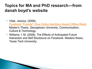 Vitak, Jessica. (2008).  Facebook "Friends": How Online Identities Impact Offline Relationships.  Master's Thesis. Georgetown University: Communication, Culture & Technology.  Williams, I. M. (2008). The Effects of Anticipated Future Interaction and Self Disclosure on Facebook. Masters thesis, Texas Tech University. 