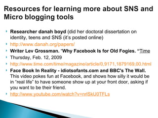 Researcher danah boyd  (did her doctoral dissertation on identity, teens and SNS (it’s posted online)  http://www.danah.org/papers/ Writer Lev Grossman.  “ Why Facebook Is for Old Fogies. “ Time   Thursday, Feb. 12, 2009 http://www.time.com/time/magazine/article/0,9171,1879169,00.html Face Book In Reality - idiotsofants.com and BBC's The Wall.  This video pokes fun at Facebook, and shows how silly it would be in “real life” to have someone show up at your front door, asking if you want to be their friend. http://www.youtube.com/watch?v=nrlSkU0TFLs 