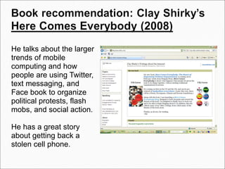 He talks about the larger trends of mobile computing and how people are using Twitter, text messaging, and Face book to organize political protests, flash mobs, and social action. He has a great story about getting back a stolen cell phone.     