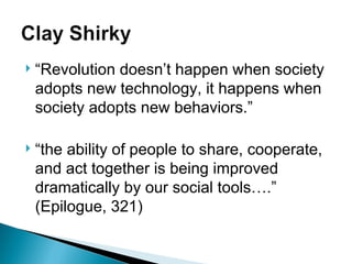 “ Revolution doesn’t happen when society adopts new technology, it happens when society adopts new behaviors.” “ the ability of people to share, cooperate, and act together is being improved dramatically by our social tools….” (Epilogue, 321) 