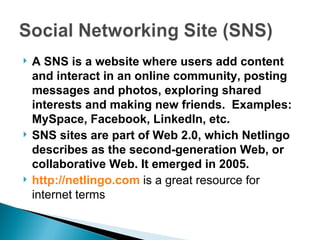 A SNS is a website where users add content and interact in an online community, posting messages and photos, exploring shared interests and making new friends.  Examples: MySpace, Facebook, LinkedIn, etc. SNS sites are part of Web 2.0, which Netlingo describes as the second-generation Web, or collaborative Web. It emerged in 2005. http://netlingo.com   is a great resource for internet terms  