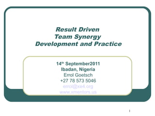 Result Driven
     Team Synergy
Development and Practice


     14th September2011
       Ibadan, Nigeria
         Errol Goetsch
       +27 78 573 5046
        errol@xe4.org
      www.xmentors.us


                           1
 