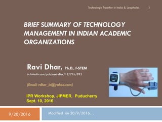 BRIEF SUMMARY OF TECHNOLOGY
MANAGEMENT IN INDIAN ACADEMIC
ORGANIZATIONS
Ravi Dhar, Ph.D., f-STEM
in.linkedin.com/pub/ravi-dhar/18/71b/895
(Email: rdhar_in@yahoo.com)
Technology Trasnfer in India & Loopholes 1
IPR Workshop, JIPMER, Puducherry
Sept. 10, 2016
Modified on 20/9/2016…9/20/2016
 