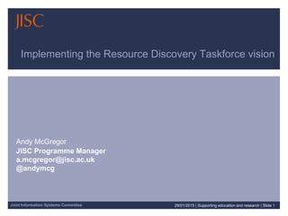 Joint Information Systems Committee
Implementing the Resource Discovery Taskforce vision
Andy McGregor
JISC Programme Manager
a.mcgregor@jisc.ac.uk
@andymcg
29/01/2015 | Supporting education and research | Slide 1
 