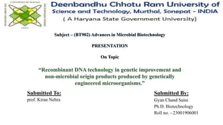 Subject – (BT902) Advances in Microbial Biotechnology
PRESENTATION
On Topic
“Recombinant DNA technology in genetic improvement and
non-microbial origin products produced by genetically
engineered microorganisms.”
Submitted By:
Gyan Chand Saini
Ph.D. Biotechnology
Roll no. - 23001906001
Submitted To:
prof. Kiran Nehra
 