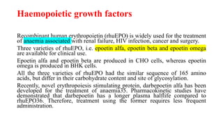 Haemopoietic growth factors
Recombinant human erythropoietin (rhuEPO) is widely used for the treatment
of anaemia associated with renal failure, HIV infection, cancer and surgery.
Three varieties of rhuEPO, i.e. epoetin alfa, epoetin beta and epoetin omega
are available for clinical use.
Epoetin alfa and epoetin beta are produced in CHO cells, whereas epoetin
omega is produced in BHK cells.
All the three varieties of rhuEPO had the similar sequence of 165 amino
acids, but differ in their carbohydrate content and site of glycosylation.
Recently, novel erythropoiesis stimulating protein, darbepoetin alfa has been
developed for the treatment of anaemia35. Pharmacokinetic studies have
demonstrated that darbepoetin has a longer plasma halflife compared to
rhuEPO36. Therefore, treatment using the former requires less frequent
administration.
 