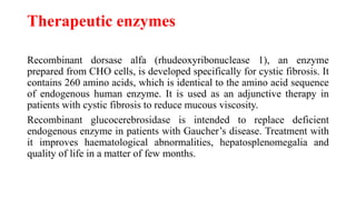 Therapeutic enzymes
Recombinant dorsase alfa (rhudeoxyribonuclease 1), an enzyme
prepared from CHO cells, is developed specifically for cystic fibrosis. It
contains 260 amino acids, which is identical to the amino acid sequence
of endogenous human enzyme. It is used as an adjunctive therapy in
patients with cystic fibrosis to reduce mucous viscosity.
Recombinant glucocerebrosidase is intended to replace deficient
endogenous enzyme in patients with Gaucher’s disease. Treatment with
it improves haematological abnormalities, hepatosplenomegalia and
quality of life in a matter of few months.
 