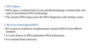 1. DNA ligase:
• DNA ligase is isolated from E.coli and Bacteriophage commercially and
used in recombinant DNA technology.
• The enzyme DNA ligase joins the DNA fragments with cloning vector.
2. Reverse transcriptase(RT):
• RT is used to synthesize complementary strand (cDNA) from mRNA
template.
• It is also known as RNA dependent DNA polymerase
• It is isolated from retrovirus
 