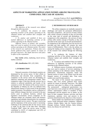 Revista de turism
                                                      [Nr. 6]

   ASPECTS OF MARKETING APPLICATION WITHIN AIRLINE TRAVELLING
                 COMPANIES. THE CASE OF ALBANIA
                                                                  Associate Professor Ph.D. Areti STRINGA,
                                                 Faculty of Economy and Business, University of Tirana, Albania


        ABSTRACT                                                       2. METHODOLOGY OF RESEARCH
        The objectives of the research were defined
through the following tasks:                                            The airline companies are markedly exposed to
        1. To synthesise the features of daily                  challenges and needs for permanent differentiation
marketing activities of the airlines operating on the           from their competition – the services of many airlines
Albanian market and establish their strengths and               offer similar concept of benefits as they are provided
weaknesses.                                                     on the same type of aircraft and destinations. In
        2. To analyse and establish if there are                comparison to the competition - the services of many
marked differences in marketing activities of the               airlines offer similar concept of benefits as they are
airlines operating on the Albanian market.                      provided on the same type of aircraft and destinations.
        Different sources of primary and secondary              In comparison to the competition, how the services are
data were used in analysis of services marketing of             provided and their quality still remains the main
airlines operating on the Albanian market. The nature           source of differentiation. That is why the airlines are
of the research was exploratory. Primary data were              among the leading service companies. The objectives
mostly gathered from expert opinion by means of                 of the research were defined through the following
personal interviews. The depth interviews took place            tasks:
in offices of the respondents.                                           To synthesise the features of daily
                                                                marketing activities of the airlines operating on the
      Key words: airline, marketing, travel service,            Albanian market and establish their strengths and
market, customer.                                               weaknesses;
                                                                         To analyse and establish if there are marked
       JEL classification: M31, L93, M10.                       differences in marketing activities of the airlines
                                                                operating on the Albanian market;
                                                                         Different sources of primary and secondary
       1. INTRODUCTION                                          data were used in analysis of services marketing of
                                                                airlines operating on the Albanian market. Statistical
        National economies of developed countries are           publications, international magazines, books and
dominated by the service sector. In their efforts to            internal sources of some of the airlines were the most
differentiate and diversify from competition, the               frequent sources of secondary data. Time series
companies in the service sector are developing yet              models were used for data analysis.
unknown marketing and management models. Their                          The nature of the research was exploratory.
competitive edge is that they provide services but in           Primary data were mostly gathered from expert
relation to achieved satisfaction and loyalty of the            opinion by means of personal interviews. The depth
customer as well. The features of the service sector in         interviews took place in offices of the respondents.
the Republic of Albania are still very different from           The unstructured – undisguised questionnaire was
characteristic features of such sectors in the developed        used. Interviews were carried out with the managers of
market economies. Nevertheless, and as a reflection of          airlines’ representative offices or members of their
many different changes that have occurred in the past           management and the purpose was to obtain, on the
twelve years in political, business, cultural and               basis of their company business activities and their
legislative environment, service companies on the               experiences, opinions, views and answers to the
Albanian market are constantly faced with business              questions determined by the objectives of the research.
regulations and attitudes characteristics for companies                 Quota sample was intentional and it comprised
from developed service sectors. The gap is narrowing            twelve world renowned airline companies: Albanian
and the importance of the service sector is increasing.         Airlines, Alitalia, Malev, Ada Air, Austria Airlines,
Gathering of the statistical data for the service sector        Olympic Airlines, Turkish Airlines, Adria Airlines,
is made on the basis of the data from “Statistical              Swiss, Jat, Hemus Air and Club Air.
Yearbook 2004” where the service sector in 2004
contributed to 64.4% of employment and 65% of
gross domestic product.




                                                           30
 