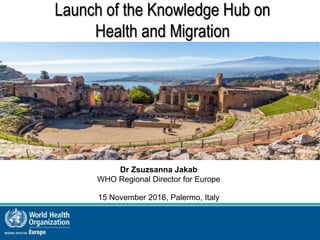 Launch of the Knowledge Hub on
Health and Migration
Dr Zsuzsanna Jakab
WHO Regional Director for Europe
15 November 2016, Palermo, Italy
 