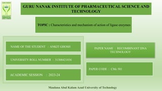 GURU NANAK INSTITUTE OF PHARMACEUTICAL SCIENCE AND
TECHNOLOGY
TOPIC : Characteristics and mechanism of action of ligase enzymes
NAME OF THE STUDENT : ANKIT GHOSH
UNIVERSITY ROLL NUMBER : 31308421036
ACADEMIC SESSION : 2023-24
PAPER NAME : RECOMBINANT DNA
TECHNOLOGY
PAPER CODE : CMc 501
Maulana Abul Kalam Azad University of Technology
 