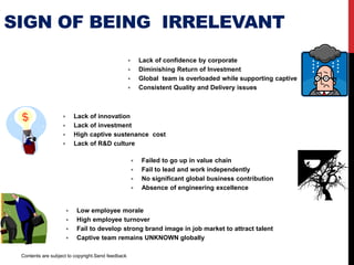SIGN OF BEING IRRELEVANT
 Lack of confidence by corporate
 Diminishing Return of Investment
 HQ team is overloaded while supporting captive
 Consistent Quality and Delivery issues
 Absence of innovation
 Reduction in investment
 High organization sustenance cost
 Absence of R&D culture
 Failed to go up in value chain
 Fail to lead and work independently
 No significant global business contribution
 Absence of engineering excellence
 Low employee morale
 High employee turnover
 Fail to develop strong brand image to attract talent
 Center remains UNKNOWN globally
Contents are subject to copyright.
 