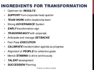INGREDIENTS FOR TRANSFORMATION
• Optimism for RESULTS
• SUPPORT from corporate head quarter
• TEAM WORK within leadership team
• Strong GOVERNANCE System
• EARLY transformation sign
• TRANSPARANCY with corporate
• Anticipate and manage SETBACKS
• Fast Pace EXECUTION
• CALIBRATE transformation agenda as progress
• Alignment of PEOPLE for collective goals
• Mental STAMINA to drive continuously
• TALENT development
• SUCCESSION Planning
Contents are subject to copyright.
 