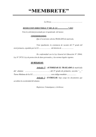 “MEMBRETE”
La Oroya, ………………………………………………….
RESOLUCION DIRECTORAL N° 000 -D- I.E………………”-2023
Visto la solicitud presentado por el apoderado del menor.
CONSIDERANDO:
Que el recurrente solicita TRASLADO de matrícula.
Visto igualmente, la constancia de vacante del 5° grado del
nivel primario, expedido por la I.E………………….. del distrito de …………………..
De conformidad con la Ley General de Educación N° 28044,
Ley N° 29733, Ley de protección de datos personales, y las normas legales vigentes.
SE RESUELVE:
Artículo 1°.- AUTORIZAR EL TRASLADO de matrícula
del alumno ……………………………………; del 4° grado de primario, sección “__”
Turno Mañana de la I.E………………………….. con código modular……………..
Artículo 2.- ENTREGAR, bajo cargo los documentos que
acrediten la escolaridad del alumno.
Regístrese, Comuníquese y Archívese;
 