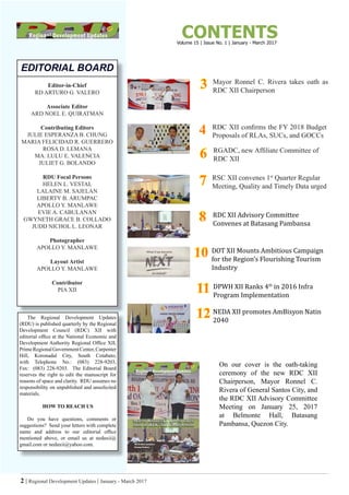 2 | Regional Development Updates | January - March 2017
Editor-in-Chief
RD ARTURO G. VALERO
Associate Editor
ARD NOEL E. QUIRATMAN
Contributing Editors
JULIE ESPERANZA B. CHUNG
MARIA FELICIDAD R. GUERRERO
ROSA D. LEMANA
MA. LULU E. VALENCIA
JULIET G. BOLANDO
RDU Focal Persons
HELEN L. VESTAL
LALAINE M. SAJELAN
LIBERTY B. ARUMPAC
APOLLO Y. MANLAWE
EVIE A. CABULANAN
GWYNETH GRACE B. COLLADO
JUDD NICHOL L. LEONAR
Photographer
APOLLO Y. MANLAWE
Layout Artist
APOLLO Y. MANLAWE
Contributor
PIA XII
EDITORIAL BOARD
The Regional Development Updates
(RDU) is published quarterly by the Regional
Development Council (RDC) XII with
editorial office at the National Economic and
Development Authority Regional Office XII,
PrimeRegionalGovernmentCenter,Carpenter
Hill, Koronadal City, South Cotabato,
with Telephone No.: (083) 228-9203,
Fax: (083) 228-9203. The Editorial Board
reserves the right to edit the manuscript for
reasons of space and clarity. RDU assumes no
responsibility on unpublished and unsolicited
materials.
HOW TO REACH US
Do you have questions, comments or
suggestions? Send your letters with complete
name and address to our editorial office
mentioned above, or email us at nedaxii@
gmail.com or nedaxii@yahoo.com.
CONTENTS
RDC XII confirms the FY 2018 Budget
Proposals of RLAs, SUCs, and GOCCs
Mayor Ronnel C. Rivera takes oath as
RDC XII Chairperson
RSC XII convenes 1st
Quarter Regular
Meeting, Quality and Timely Data urged
On our cover is the oath-taking
ceremony of the new RDC XII
Chairperson, Mayor Ronnel C.
Rivera of General Santos City, and
the RDC XII Advisory Committee
Meeting on January 25, 2017
at Belmonte Hall, Batasang
Pambansa, Quezon City.
33
44
RDC XII Advisory Committee
Convenes at Batasang Pambansa
1010 DOT XII Mounts Ambitious Campaign
for the Region’s Flourishing Tourism
Industry
RGADC, new Affiliate Committee of
RDC XII66
77
88
1111 DPWH XII Ranks 4th
in 2016 Infra
Program Implementation
Volume 15 | Issue No. 1 | January - March 2017
1212 NEDA XII promotes AmBisyon Natin
2040
 